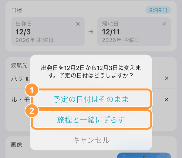 スケジュールがあるしおりで出発日を変えて「変更」をタップすると、スケジュールの日付をどうするか聞かれます。 ①「予定の日付はそのまま」：スケジュールのカレンダー上の日付は変わりません（何日目かが変わります）。 ②「旅程と一緒にずらす」：何日目かはそのままで、スケジュールの日付が出発日と一緒に動きます。 帰宅日は自動では変わらないため、必要に応じて変更してください。