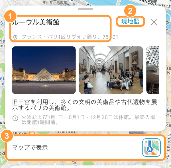 スポットを選んだスケジュールの詳細画面を下にスワイプしていくと、スポットの写真・説明・営業時間などが表示されます。 ①名前と住所は、長押しするとコピーできます。 ②「現地語」をタップすると、名前と住所を現地の言葉で表示します。タクシーの運転手や現地の人に見せるときに便利です。 ③「マップで表示」の右のアイコンから、Googleマップなどの地図アプリで開けます。